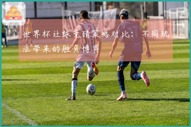 世界杯让球竞猜策略对比：不同玩法带来的胜负博弈