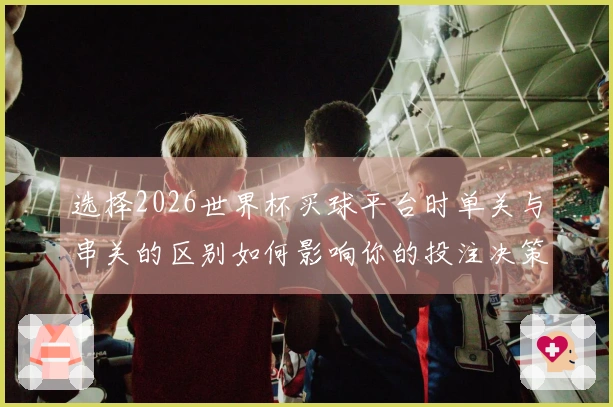 选择2026世界杯买球平台时单关与串关的区别如何影响你的投注决策