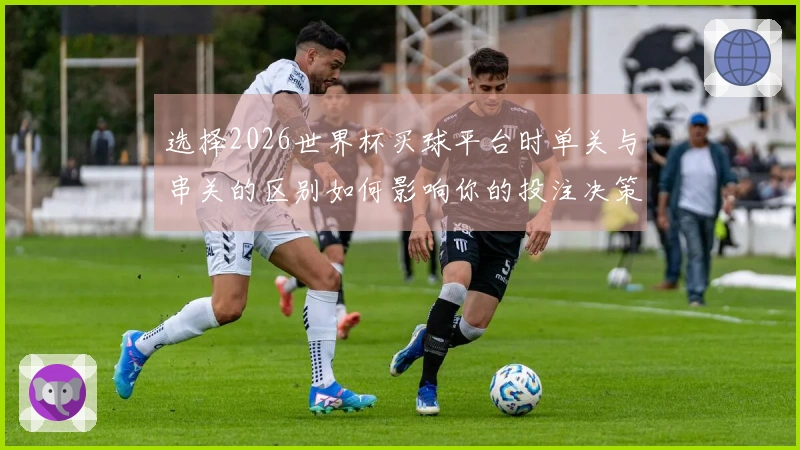 选择2026世界杯买球平台时单关与串关的区别如何影响你的投注决策